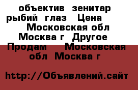 объектив  зенитар  рыбий  глаз › Цена ­ 6 000 - Московская обл., Москва г. Другое » Продам   . Московская обл.,Москва г.